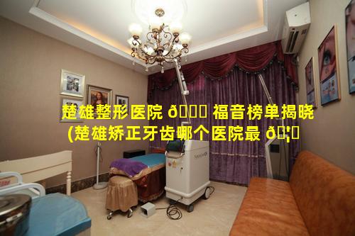 楚雄整形医院 🐒 福音榜单揭晓(楚雄矫正牙齿哪个医院最 🦈 好)